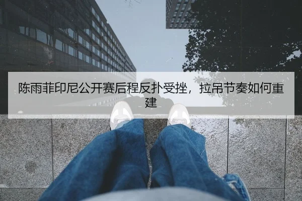 陈雨菲印尼公开赛后程反扑受挫，拉吊节奏如何重建
