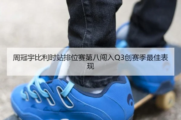 周冠宇比利时站排位赛第八闯入Q3创赛季最佳表现