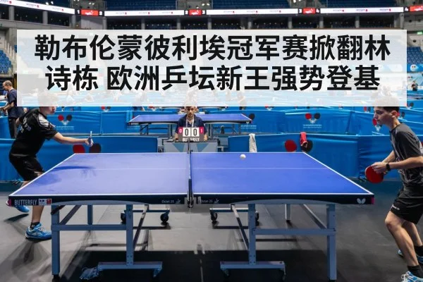 勒布伦蒙彼利埃冠军赛掀翻林诗栋 欧洲乒坛新王强势登基